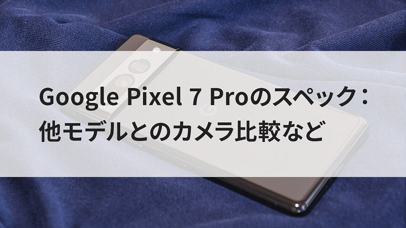 Google Pixel 7 Proのスペック：他モデルとのカメラ比較など